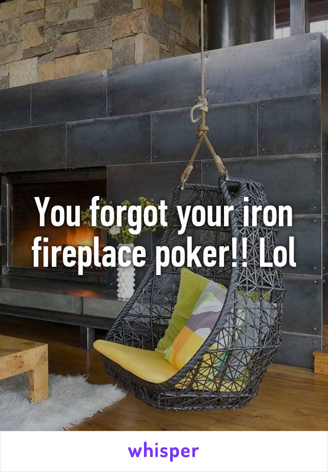 You forgot your iron fireplace poker!! Lol