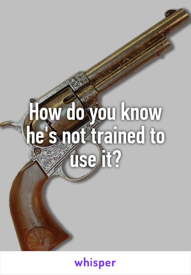 How do you know he's not trained to use it?