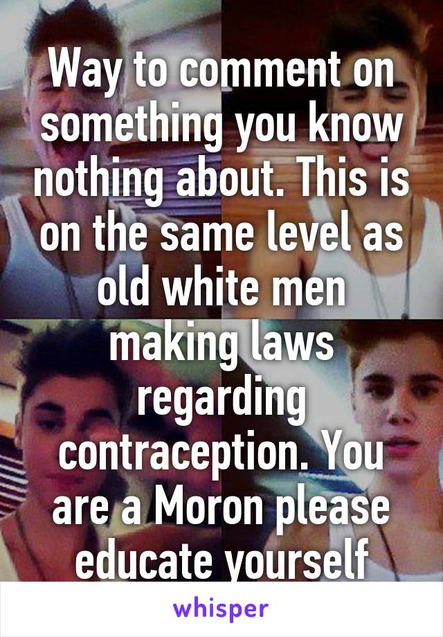 Way to comment on something you know nothing about. This is on the same level as old white men making laws regarding contraception. You are a Moron please educate yourself