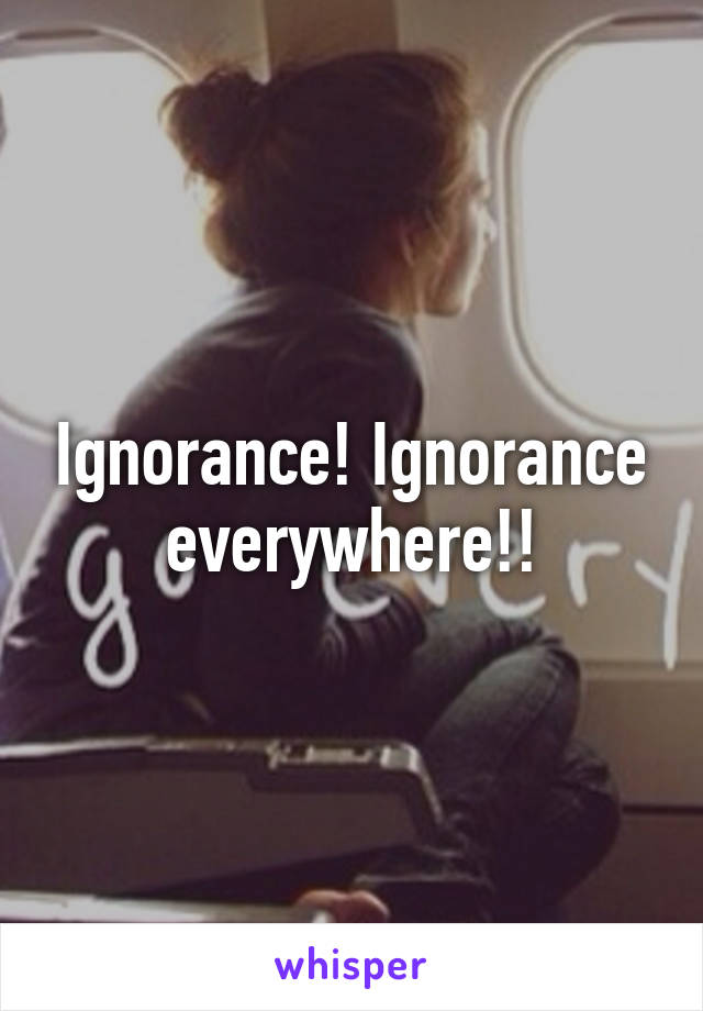 Ignorance! Ignorance everywhere!!