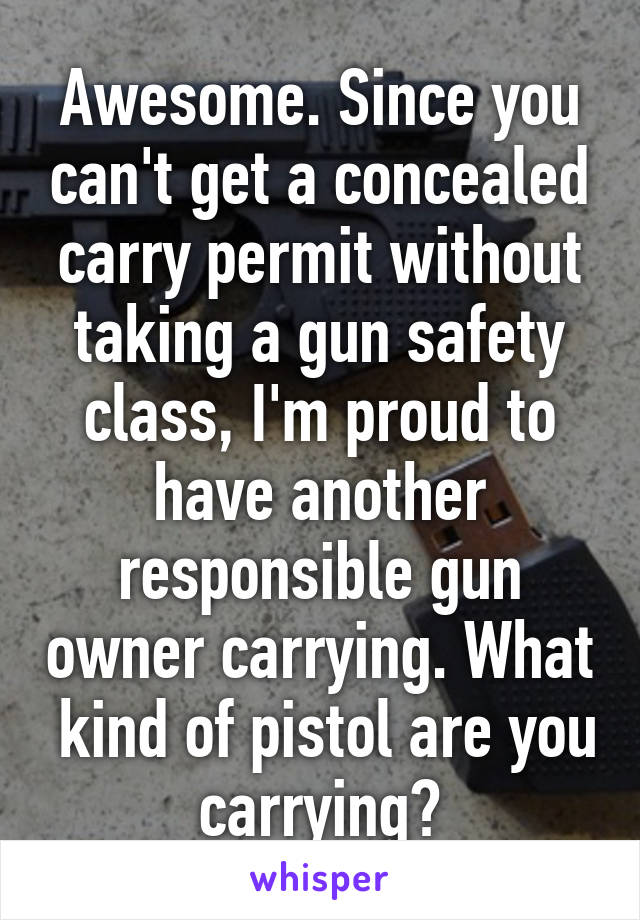 Awesome. Since you can't get a concealed carry permit without taking a gun safety class, I'm proud to have another responsible gun owner carrying. What  kind of pistol are you carrying?