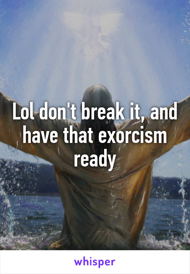 Lol don't break it, and have that exorcism ready