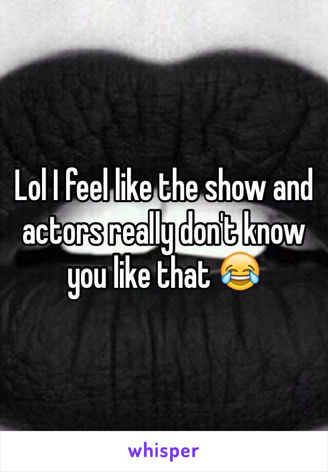 Lol I feel like the show and actors really don't know you like that 😂