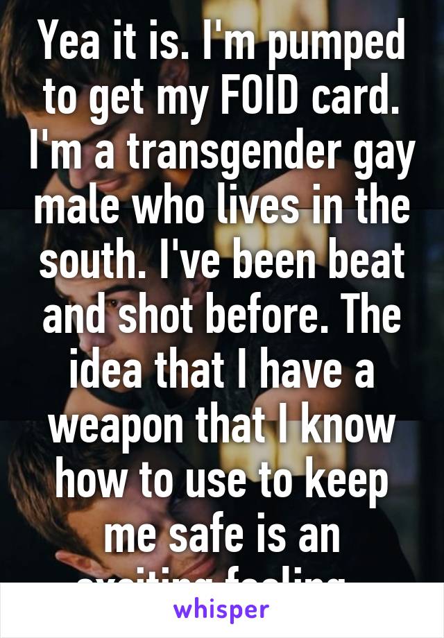 Yea it is. I'm pumped to get my FOID card. I'm a transgender gay male who lives in the south. I've been beat and shot before. The idea that I have a weapon that I know how to use to keep me safe is an exciting feeling. 