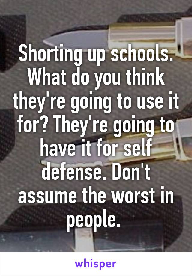 Shorting up schools. What do you think they're going to use it for? They're going to have it for self defense. Don't assume the worst in people. 