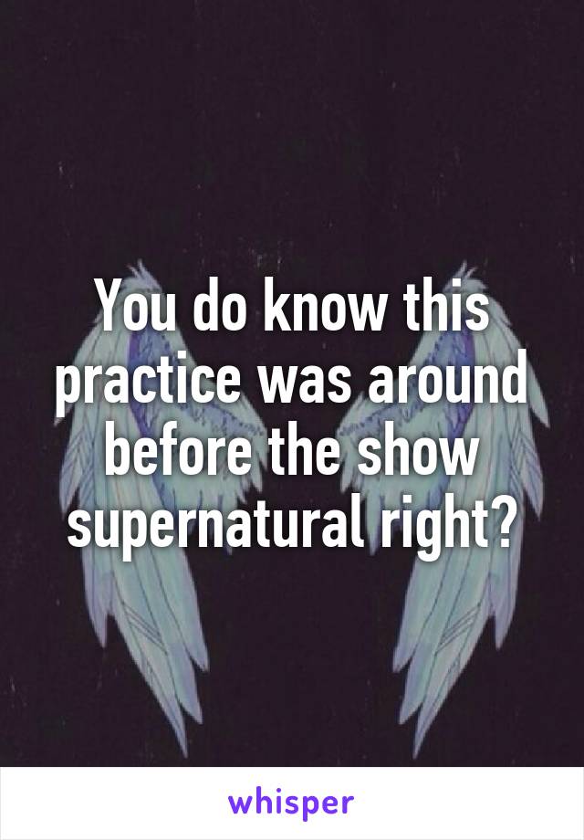 You do know this practice was around before the show supernatural right?