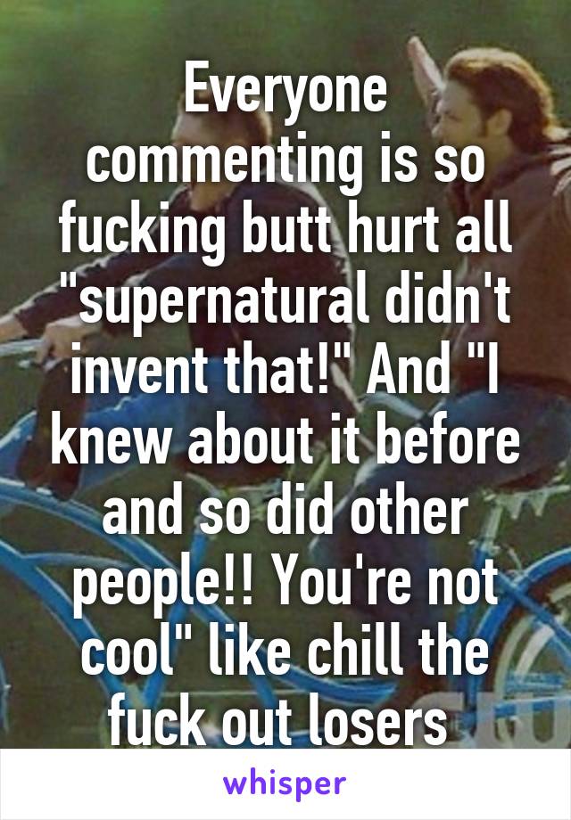 Everyone commenting is so fucking butt hurt all "supernatural didn't invent that!" And "I knew about it before and so did other people!! You're not cool" like chill the fuck out losers 