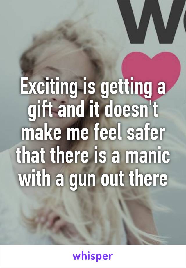 Exciting is getting a gift and it doesn't make me feel safer that there is a manic with a gun out there