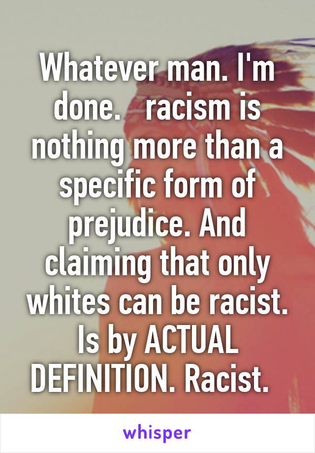 Whatever man. I'm done.   racism is nothing more than a specific form of prejudice. And claiming that only whites can be racist. Is by ACTUAL DEFINITION. Racist.  