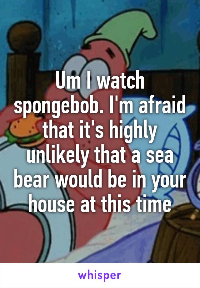 Um I watch spongebob. I'm afraid that it's highly unlikely that a sea bear would be in your house at this time