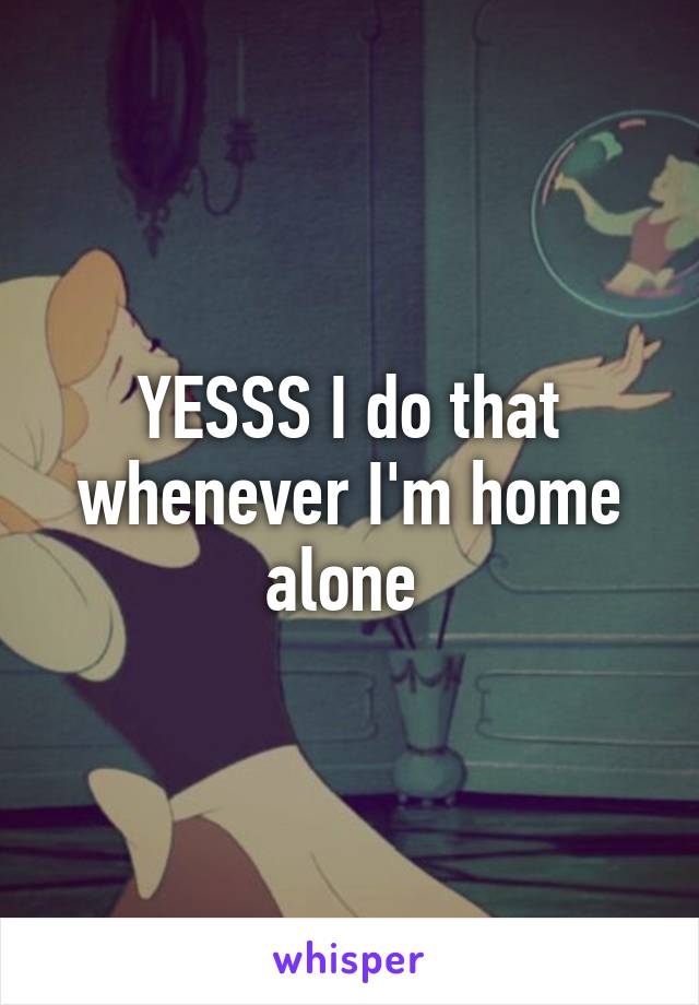 YESSS I do that whenever I'm home alone 