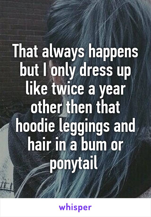 That always happens but I only dress up like twice a year other then that hoodie leggings and hair in a bum or ponytail 