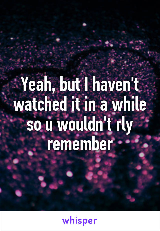 Yeah, but I haven't watched it in a while so u wouldn't rly remember