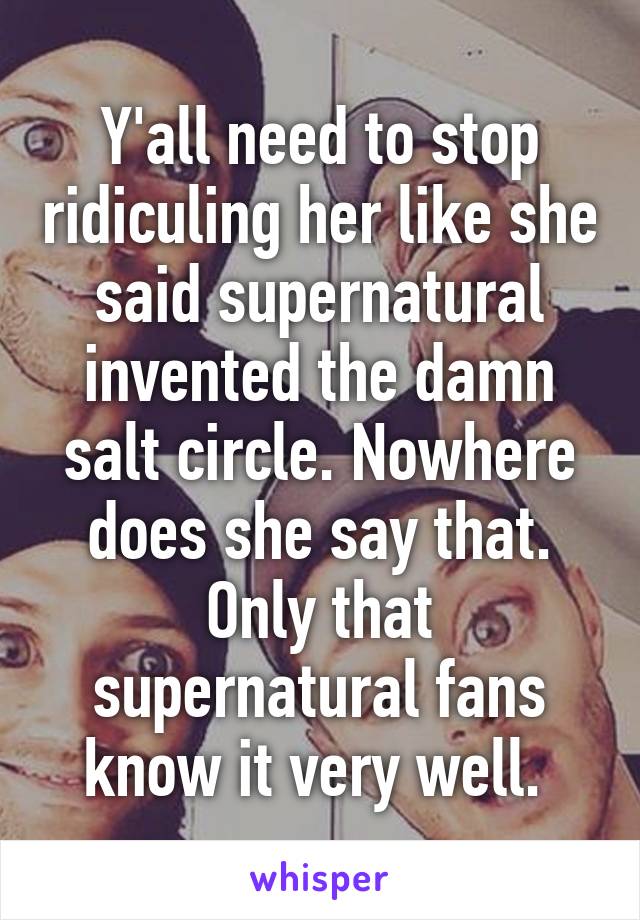 Y'all need to stop ridiculing her like she said supernatural invented the damn salt circle. Nowhere does she say that. Only that supernatural fans know it very well. 