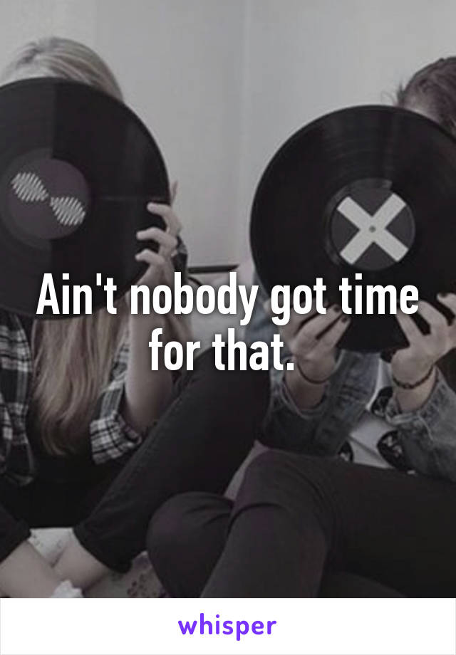 Ain't nobody got time for that. 