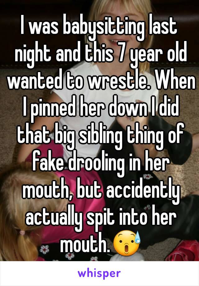 I was babysitting last night and this 7 year old wanted to wrestle. When I pinned her down I did that big sibling thing of fake drooling in her mouth, but accidently actually spit into her mouth.😰