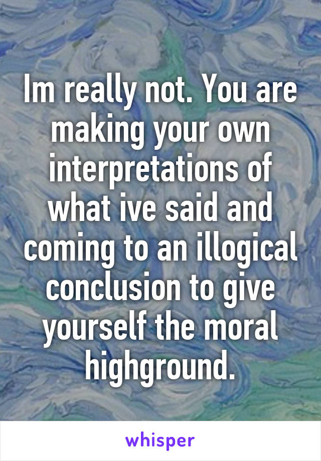 Im really not. You are making your own interpretations of what ive said and coming to an illogical conclusion to give yourself the moral highground.