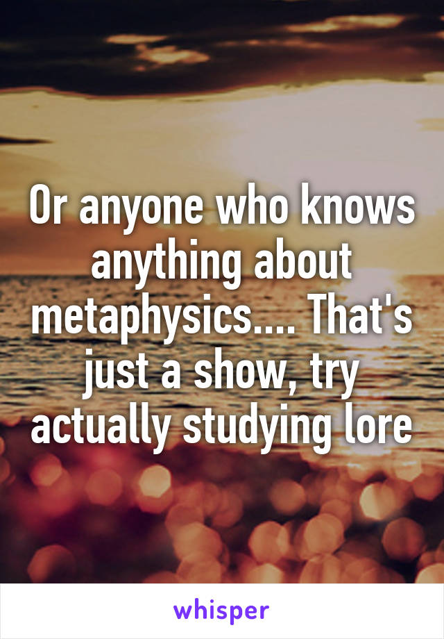 Or anyone who knows anything about metaphysics.... That's just a show, try actually studying lore