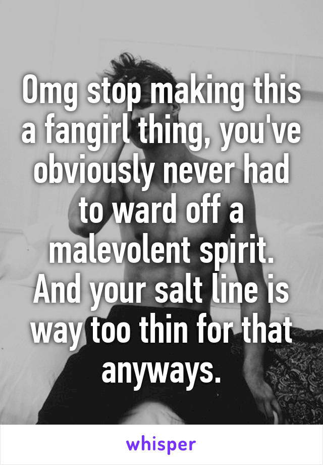 Omg stop making this a fangirl thing, you've obviously never had to ward off a malevolent spirit. And your salt line is way too thin for that anyways.