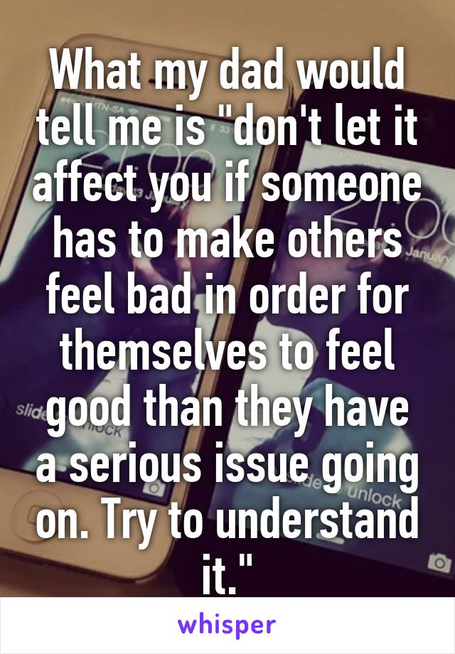 What my dad would tell me is "don't let it affect you if someone has to make others feel bad in order for themselves to feel good than they have a serious issue going on. Try to understand it."