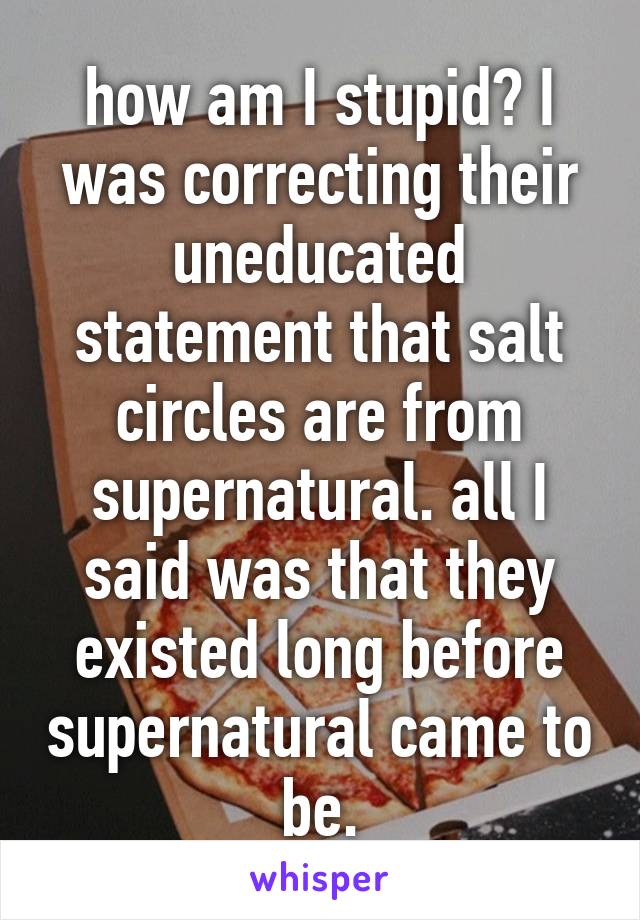 how am I stupid? I was correcting their uneducated statement that salt circles are from supernatural. all I said was that they existed long before supernatural came to be.