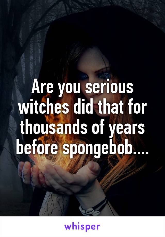 Are you serious witches did that for thousands of years before spongebob....