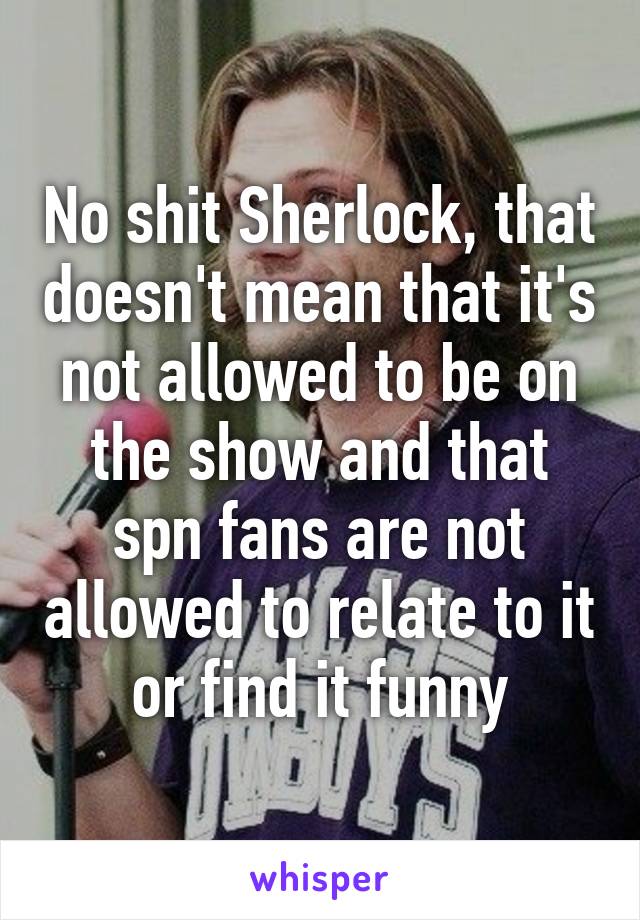 No shit Sherlock, that doesn't mean that it's not allowed to be on the show and that spn fans are not allowed to relate to it or find it funny