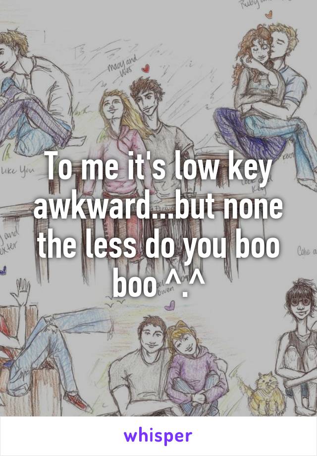 To me it's low key awkward...but none the less do you boo boo ^.^