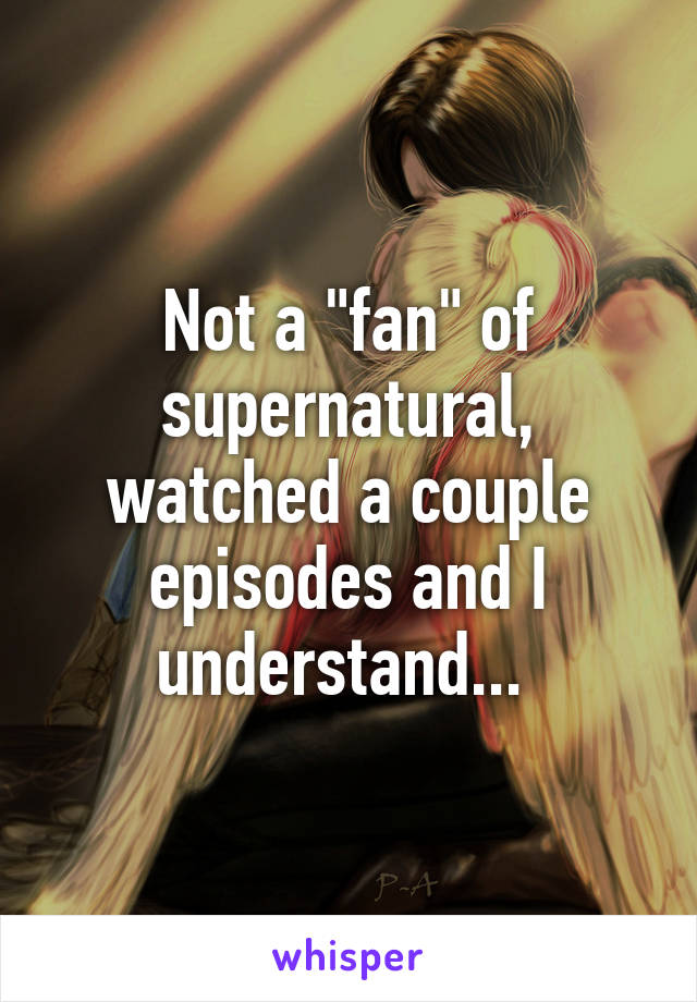 Not a "fan" of supernatural, watched a couple episodes and I understand... 