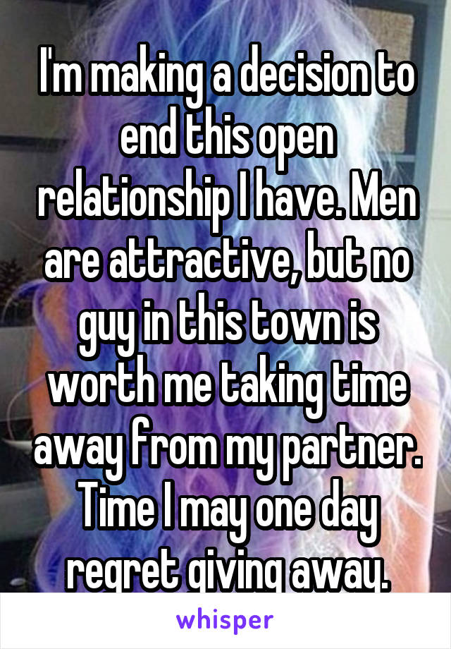 I'm making a decision to end this open relationship I have. Men are attractive, but no guy in this town is worth me taking time away from my partner. Time I may one day regret giving away.