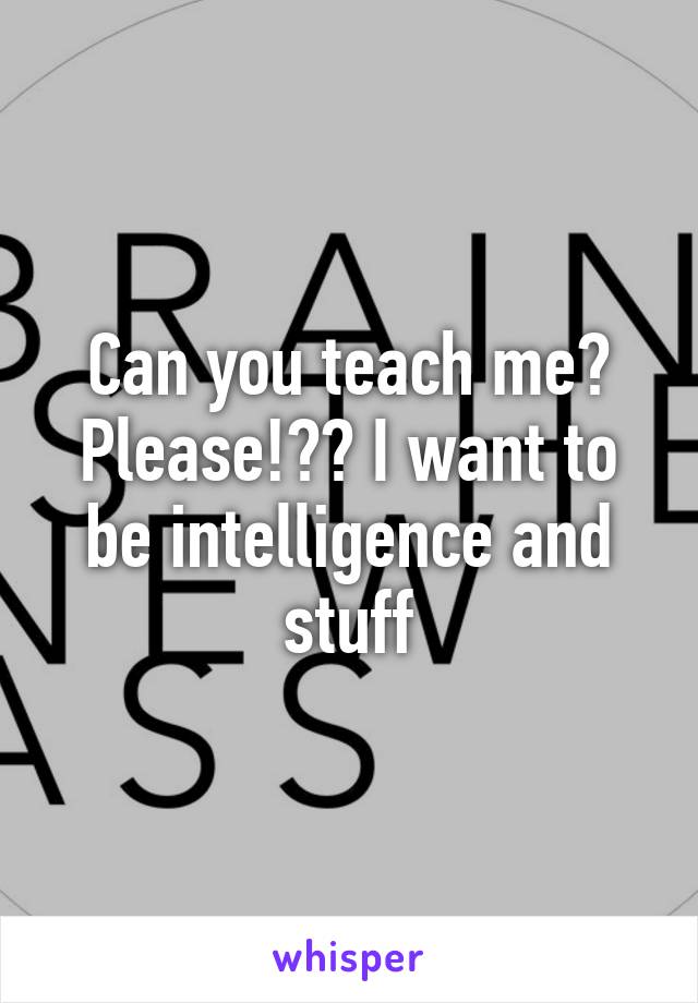 Can you teach me? Please!?? I want to be intelligence and stuff