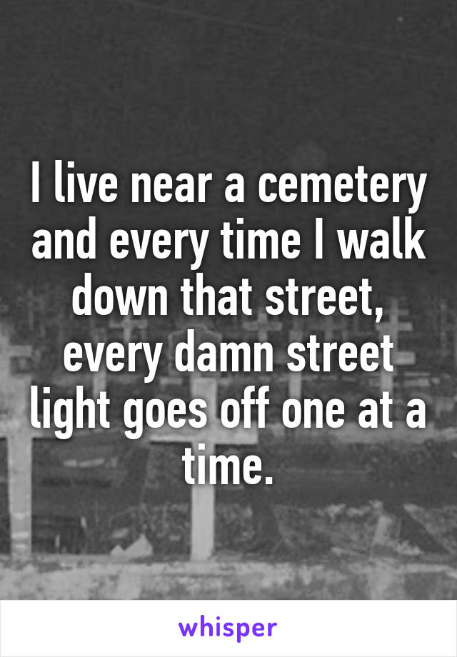 I live near a cemetery and every time I walk down that street, every damn street light goes off one at a time.