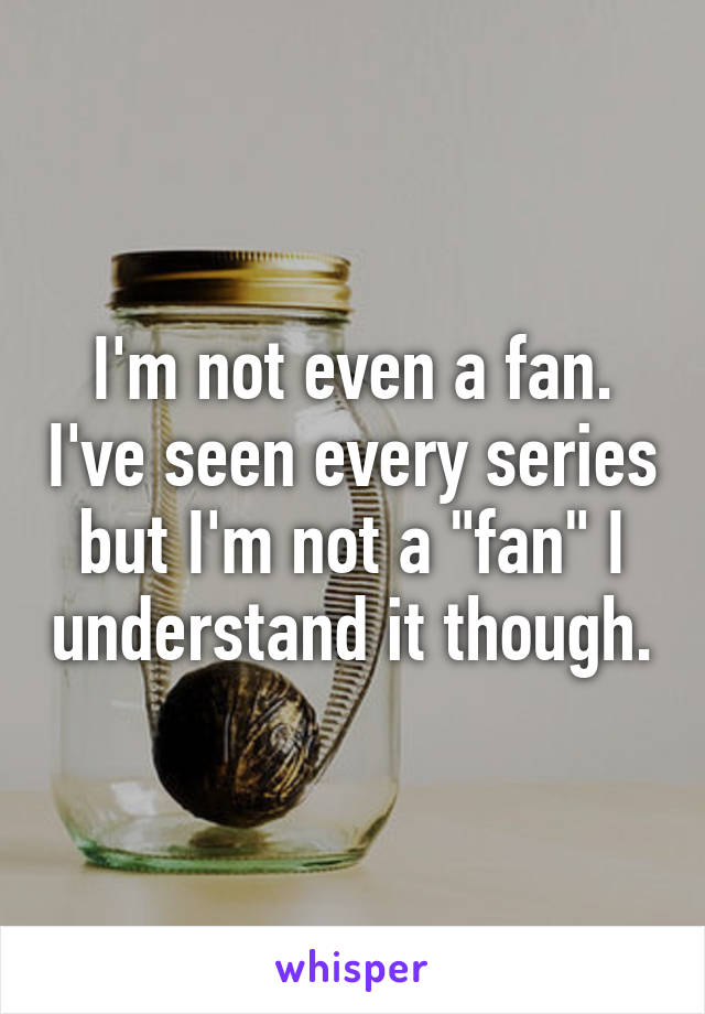 I'm not even a fan. I've seen every series but I'm not a "fan" I understand it though.