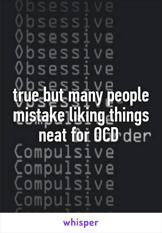 true but many people mistake liking things neat for OCD 