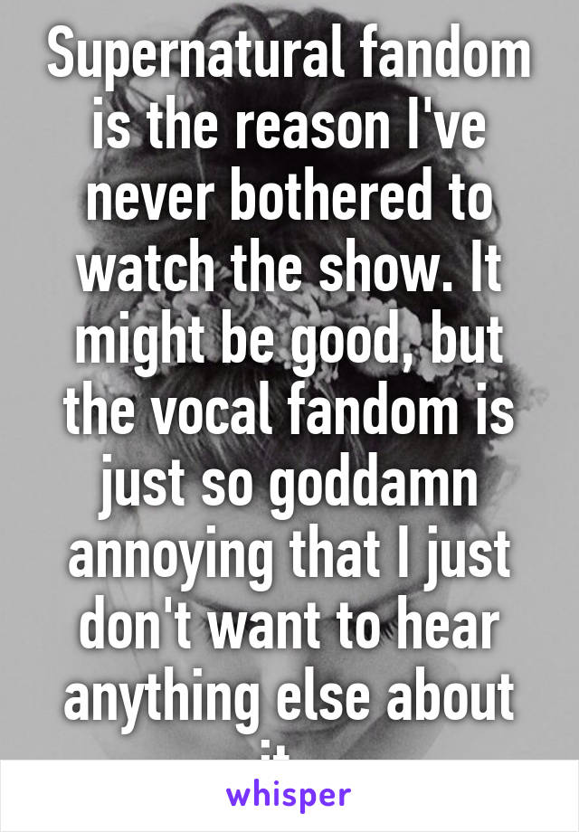 Supernatural fandom is the reason I've never bothered to watch the show. It might be good, but the vocal fandom is just so goddamn annoying that I just don't want to hear anything else about it. 