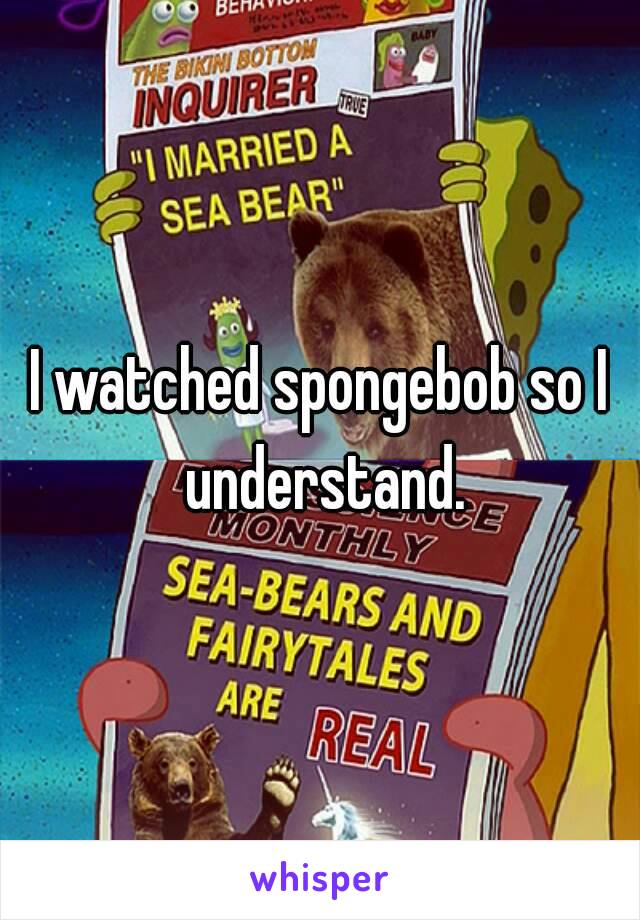 I watched spongebob so I understand.