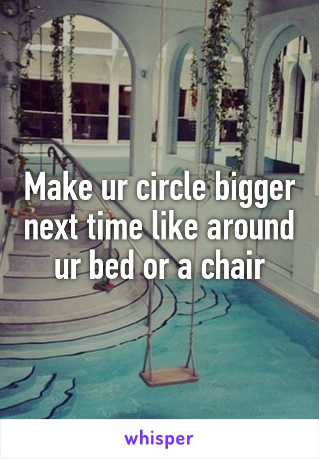 Make ur circle bigger next time like around ur bed or a chair