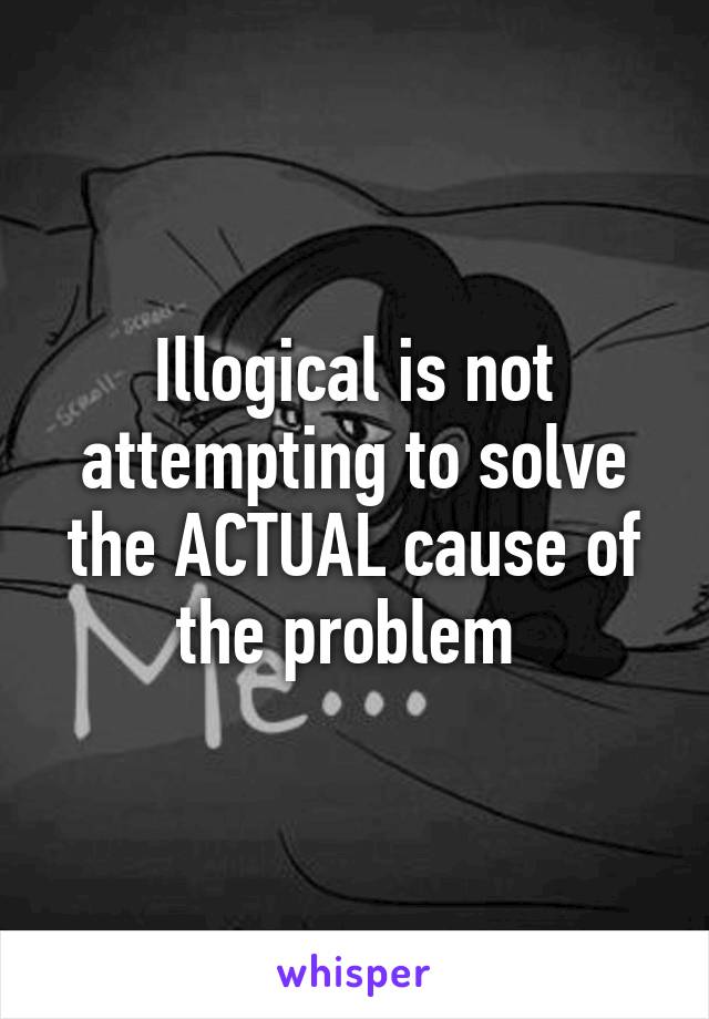 Illogical is not attempting to solve the ACTUAL cause of the problem 