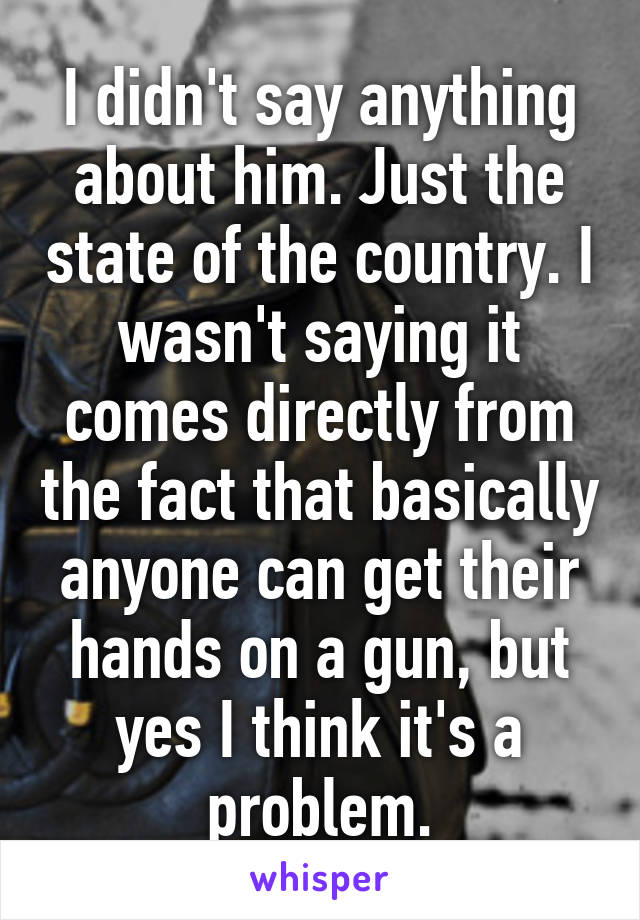 I didn't say anything about him. Just the state of the country. I wasn't saying it comes directly from the fact that basically anyone can get their hands on a gun, but yes I think it's a problem.