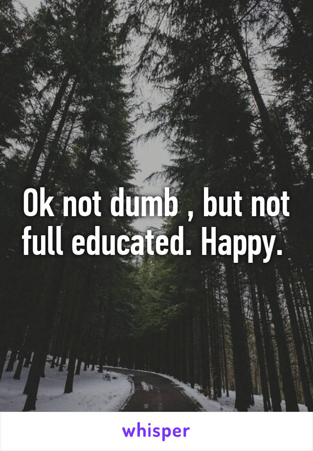 Ok not dumb , but not full educated. Happy. 