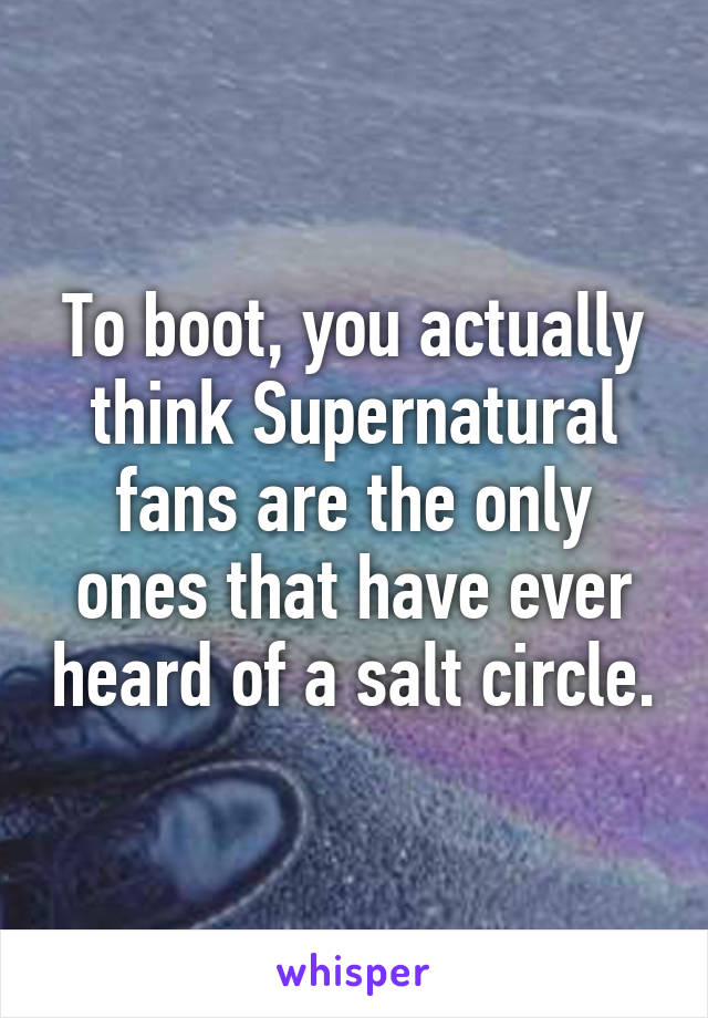 To boot, you actually think Supernatural fans are the only ones that have ever heard of a salt circle.