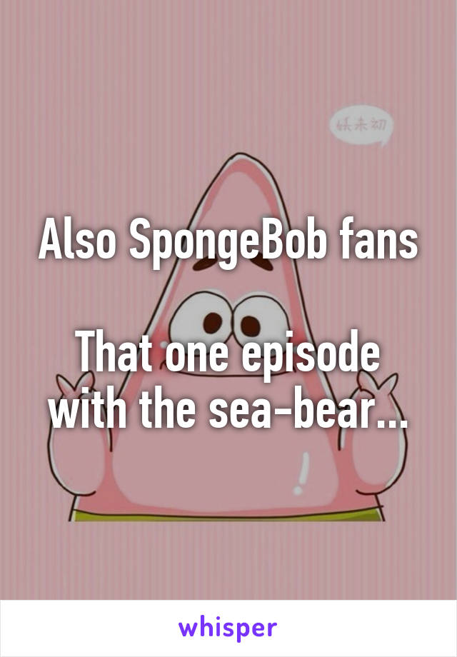 Also SpongeBob fans

That one episode with the sea-bear...