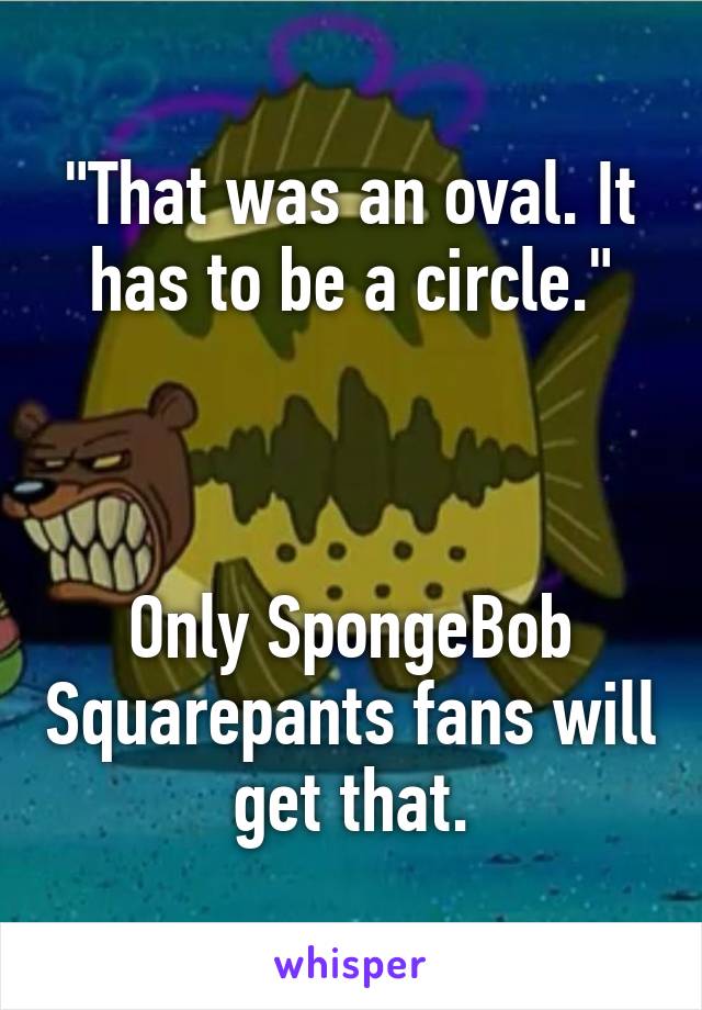 "That was an oval. It has to be a circle."



Only SpongeBob Squarepants fans will get that.