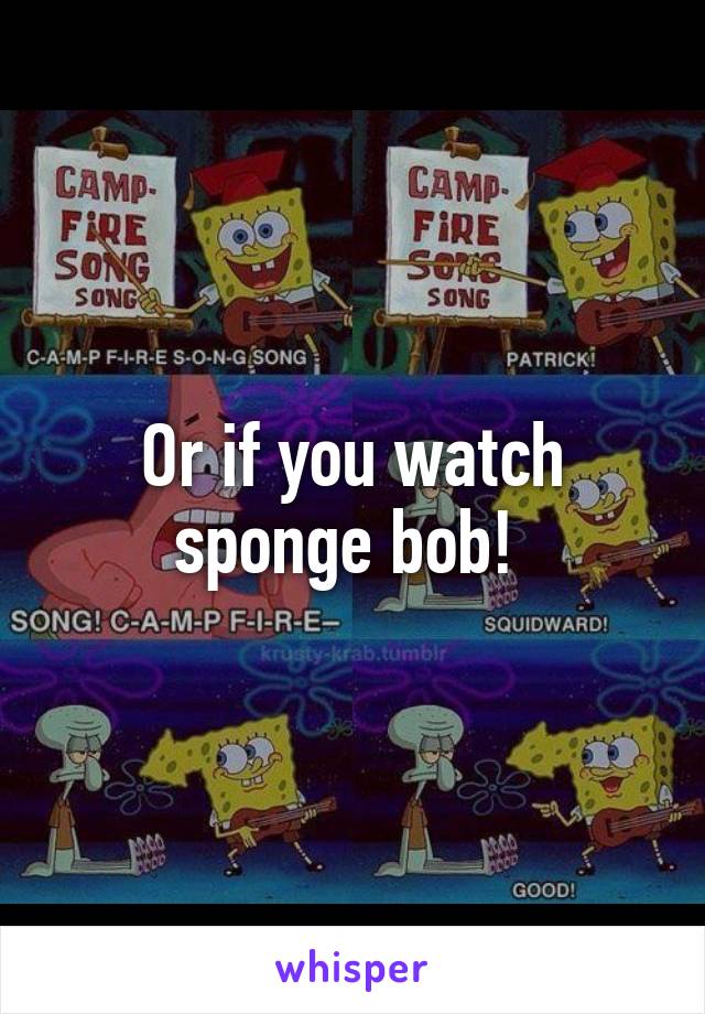 Or if you watch sponge bob! 