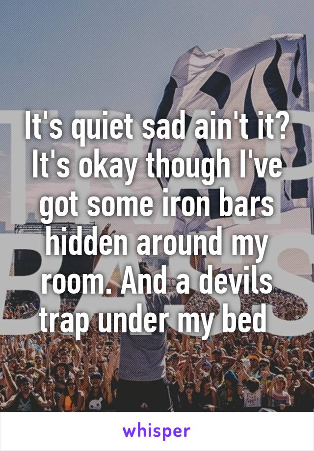 It's quiet sad ain't it? It's okay though I've got some iron bars hidden around my room. And a devils trap under my bed 