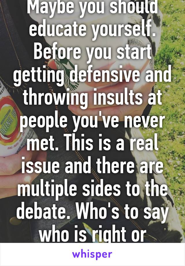 Maybe you should educate yourself. Before you start getting defensive and throwing insults at people you've never met. This is a real issue and there are multiple sides to the debate. Who's to say who is right or wrong?