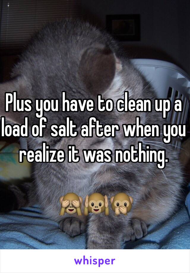 Plus you have to clean up a load of salt after when you realize it was nothing. 

 🙈🙉🙊