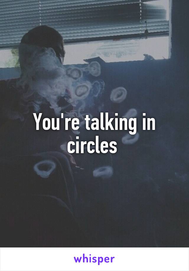 You're talking in circles 