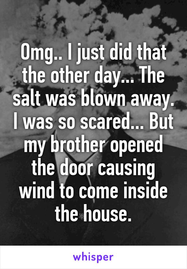 Omg.. I just did that the other day... The salt was blown away. I was so scared... But my brother opened the door causing wind to come inside the house.