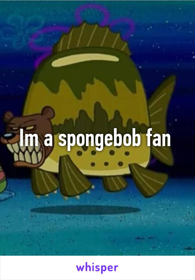 Im a spongebob fan 